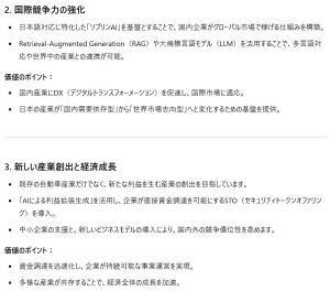 2. 国際競争力の強化日本語対応に特化した「ソブリンAI」を基盤とすることで、国内企業がグローバル市場で稼げる仕組みを構築。 Retrieval-Augmented Generation（RAG）や大規模言語モデル（LLM）を活用することで、多言語対応や世界中の産業との連携が可能。 価値のポイント： 国内産業にDX（デジタルトランスフォーメーション）を促進し、国際市場に適応。 日本の産業が「国内需要依存型」から「世界市場志向型」へと変化するための基盤を提供。 3. 新しい産業創出と経済成長 既存の自動車産業だけでなく、新たな利益を生む産業の創出を目指しています。 「AIによる利益拡張生成」を活用し、企業が直接資金調達を可能にするSTO（セキュリティトークンオファリング）を導入。 中小企業の支援と、新しいビジネスモデルの導入により、国内外の競争優位性を高めます。 価値のポイント： 資金調達を迅速化し、企業が持続可能な事業運営を実現。 多様な産業が共存することで、経済全体の成長を加速。