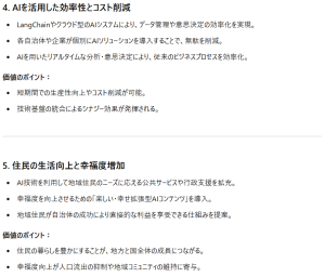 4. AIを活用した効率性とコスト削減LangChainやクラウド型のAIシステムにより、データ管理や意思決定の効率化を実現。 各自治体や企業が個別にAIソリューションを導入することで、無駄を削減。 AIを用いたリアルタイムな分析・意思決定により、従来のビジネスプロセスを効率化。 価値のポイント： 短期間での生産性向上やコスト削減が可能。 技術基盤の統合によるシナジー効果が発揮される。 5. 住民の生活向上と幸福度増加 AI技術を利用して地域住民のニーズに応える公共サービスや行政支援を拡充。 幸福度を向上させるための「楽しい・幸せ拡張型AIコンテンツ」を導入。 地域住民が自治体の成功により直接的な利益を享受できる仕組みを提案。 価値のポイント： 住民の暮らしを豊かにすることが、地方と国全体の成長につながる。 幸福度向上が人口流出の抑制や地域コミュニティの維持に寄与。