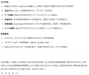 主な内容:RAGエージェント: LangChainを基盤とし、目的別・用途別に最適化されたAIモデルを使用。 生成モデル: LLM（大規模言語モデル）やデータベースを活用。 データ管理: ORACLEやSAPなどのエンタープライズソリューションを統合。 言語対応: 自然言語処理を用いた多言語対応（英語・日本語・アラビア語など）。 技術基盤: KubernetesやNVIDIAのハードウェア支援を利用し、高速データ処理を実現。 サービス展開: WebブラウザやAIプラットフォームを通じて、ユーザー体験を向上。 実装要素: メモリストレージとベクトルストアを組み合わせたデータの効率管理。 クラウドベースのデータ処理環境（ORACLE Golden Gate）。 RAGによるリアルタイムデータ計算を通じて、産業や自治体へのフィードバックを提供。 全体を通して、国家レベルの政策、地方自治体の役割、そして技術的な基盤が緻密に結び付けられており、AIを活用して日本の産業構造を再構築しようとする野心的なプロジェクトであることが読み取れます。興味のある部分をさらに詳しく説明することも可能ですので、お知らせください！