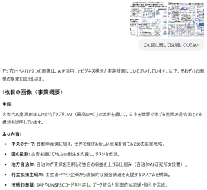 アップロードされた2つの画像は、AIを活用したビジネス構想と実装計画について示されています。以下、それぞれの画像の概要を説明します。1枚目の画像（事業概要） 主題: 次世代の産業創生に向けた「ソブリンAI（最高のAI）」の活用を通じて、日本を世界で稼げる産業の提供国とする構想を説明しています。 主な内容: 中央のテーマ: 自動車産業に加え、世界で稼げる新しい産業を育てるための国家戦略。 国の役割: 投資を通じて地方の創生を支援し、リスクを低減。 地方自治体: 自治体が資源を活用して独自の収益を上げる仕組み（自治体AI研究所の設置）。 利益拡張生成AI: 生産者・中小企業から直接的な資金調達を支援するシステムを構築。 技術的基盤: SAPやUNSPSCコードを利用し、データ統合と効率的な流通・取引を促進。